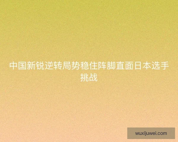 中国新锐逆转局势稳住阵脚直面日本选手挑战