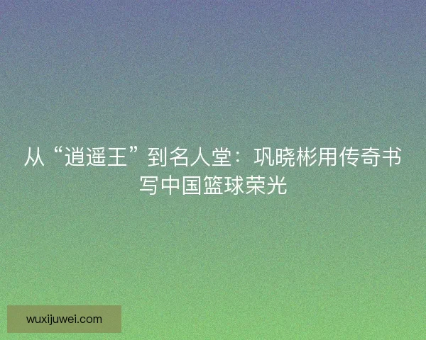 从 “逍遥王” 到名人堂：巩晓彬用传奇书写中国篮球荣光
