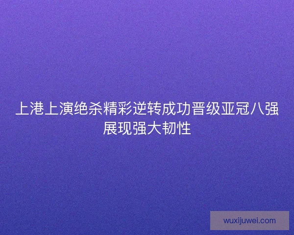 上港上演绝杀精彩逆转成功晋级亚冠八强展现强大韧性