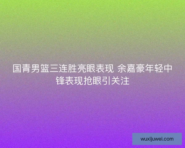 国青男篮三连胜亮眼表现 余嘉豪年轻中锋表现抢眼引关注