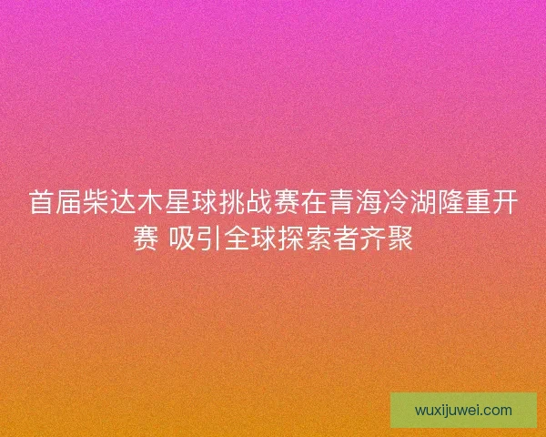 首届柴达木星球挑战赛在青海冷湖隆重开赛 吸引全球探索者齐聚