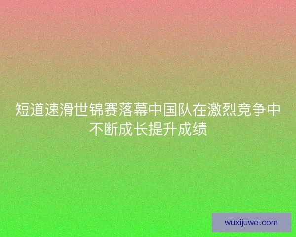 短道速滑世锦赛落幕中国队在激烈竞争中不断成长提升成绩