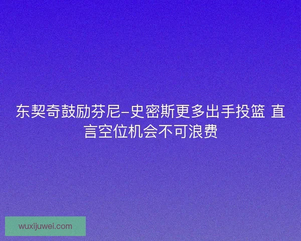 东契奇鼓励芬尼-史密斯更多出手投篮 直言空位机会不可浪费