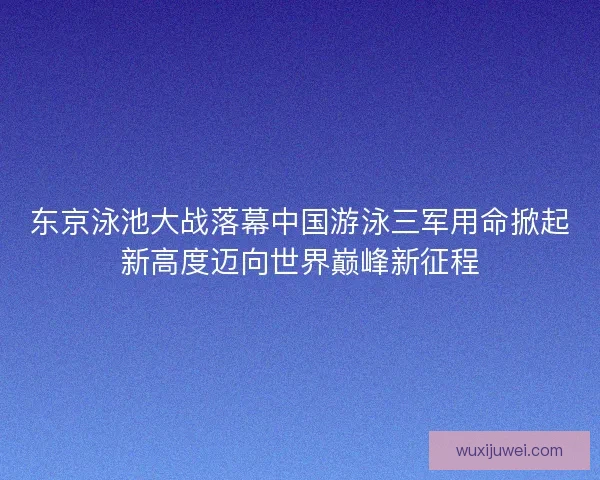 东京泳池大战落幕中国游泳三军用命掀起新高度迈向世界巅峰新征程