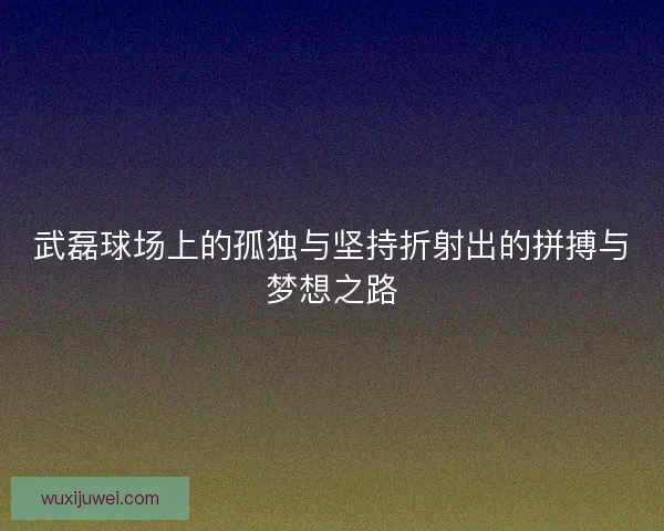 武磊球场上的孤独与坚持折射出的拼搏与梦想之路