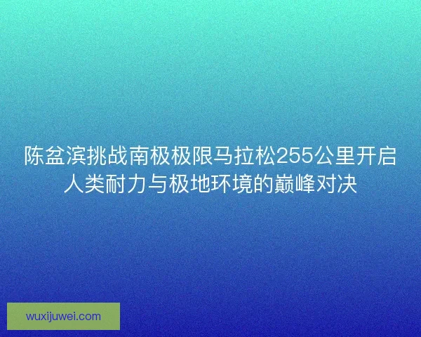 陈盆滨挑战南极极限马拉松255公里开启人类耐力与极地环境的巅峰对决